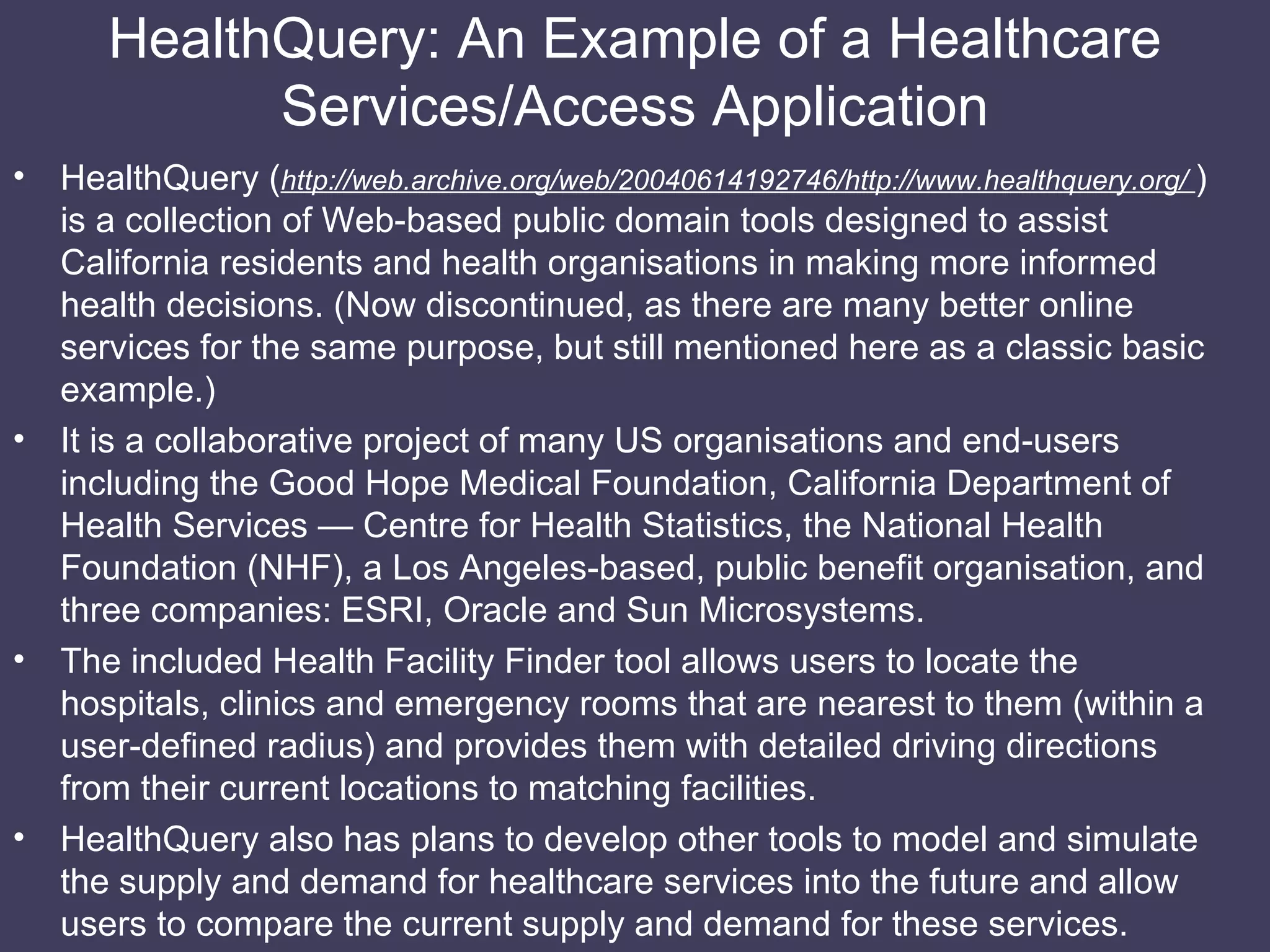 HealthQuery: An Example of a Healthcare Services/Access Application HealthQuery ( http://web.archive.org/web/20040614192746/http://www.healthquery.org/  ) is a collection of Web-based public domain tools designed to assist California residents and health organisations in making more informed health decisions. (Now discontinued, as there are many better online services for the same purpose, but still mentioned here as a classic basic example.) It is a collaborative project of many US organisations and end-users including the Good Hope Medical Foundation, California Department of Health Services — Centre for Health Statistics, the National Health Foundation (NHF), a Los Angeles-based, public benefit organisation, and three companies: ESRI, Oracle and Sun Microsystems. The included Health Facility Finder tool allows users to locate the hospitals, clinics and emergency rooms that are nearest to them (within a user-defined radius) and provides them with detailed driving directions from their current locations to matching facilities. HealthQuery also has plans to develop other tools to model and simulate the supply and demand for healthcare services into the future and allow users to compare the current supply and demand for these services. 
