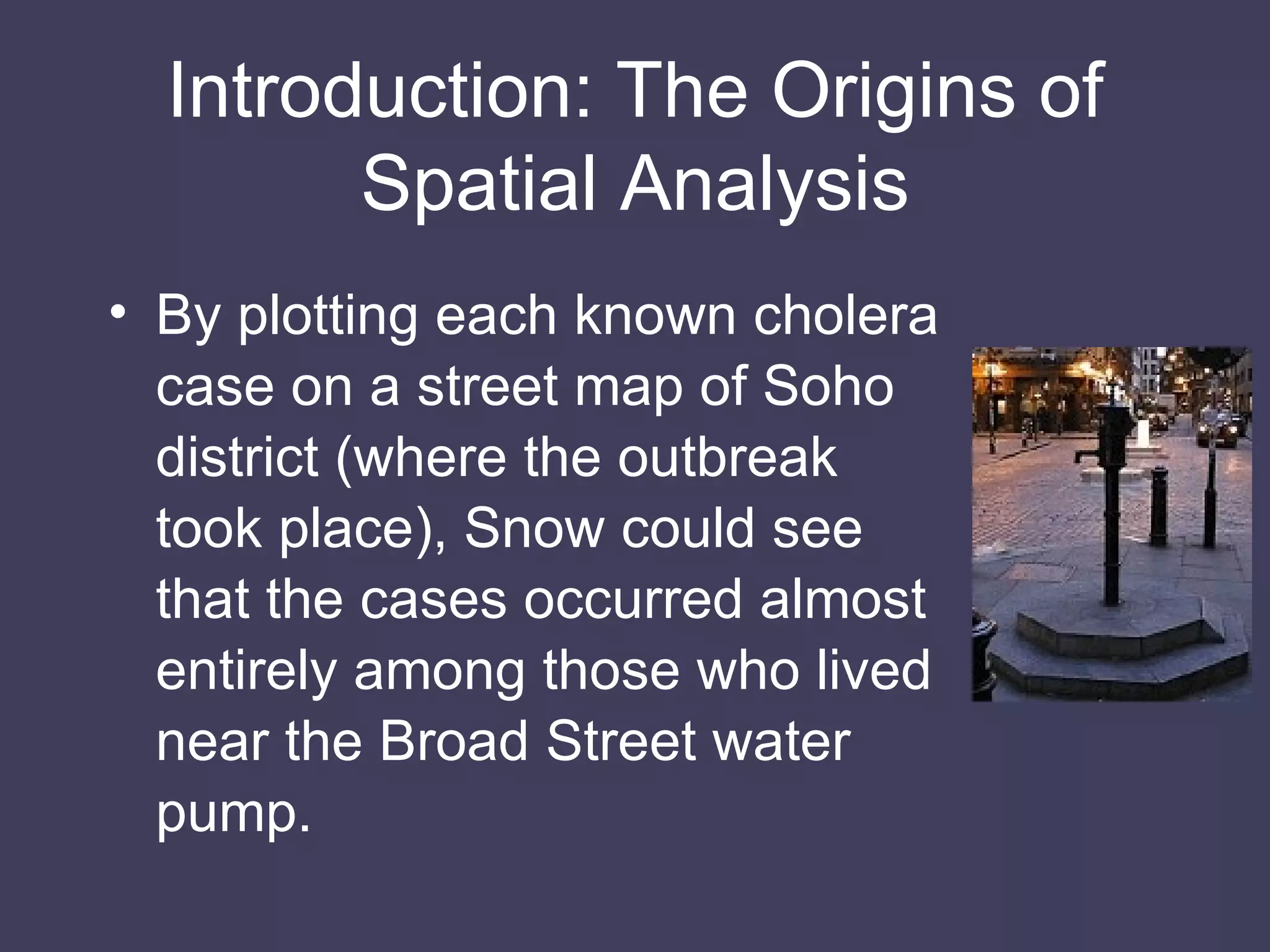 Introduction: The Origins of Spatial Analysis By plotting each known cholera case on a street map of Soho district (where the outbreak took place), Snow could see that the cases occurred almost entirely among those who lived near the Broad Street water pump. 