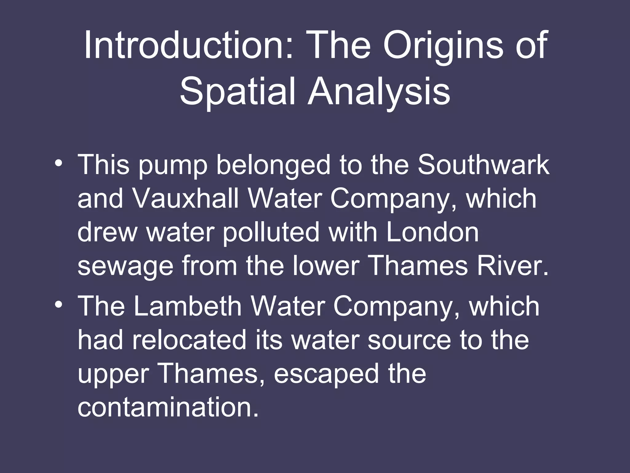 Introduction: The Origins of Spatial Analysis This pump belonged to the Southwark and Vauxhall Water Company, which drew water polluted with London sewage from the lower Thames River. The Lambeth Water Company, which had relocated its water source to the upper Thames, escaped the contamination. 