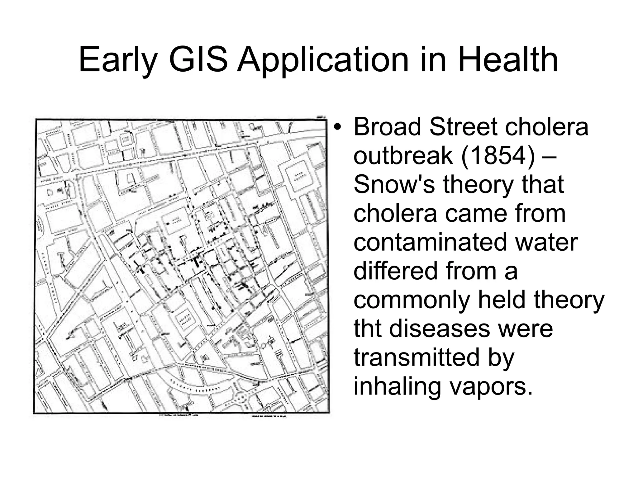 Early GIS Application in Health
                ●   Broad Street cholera
                    outbreak (1854) –
                    Snow's theory that
                    cholera came from
                    contaminated water
                    differed from a
                    commonly held theory
                    tht diseases were
                    transmitted by
                    inhaling vapors.
 