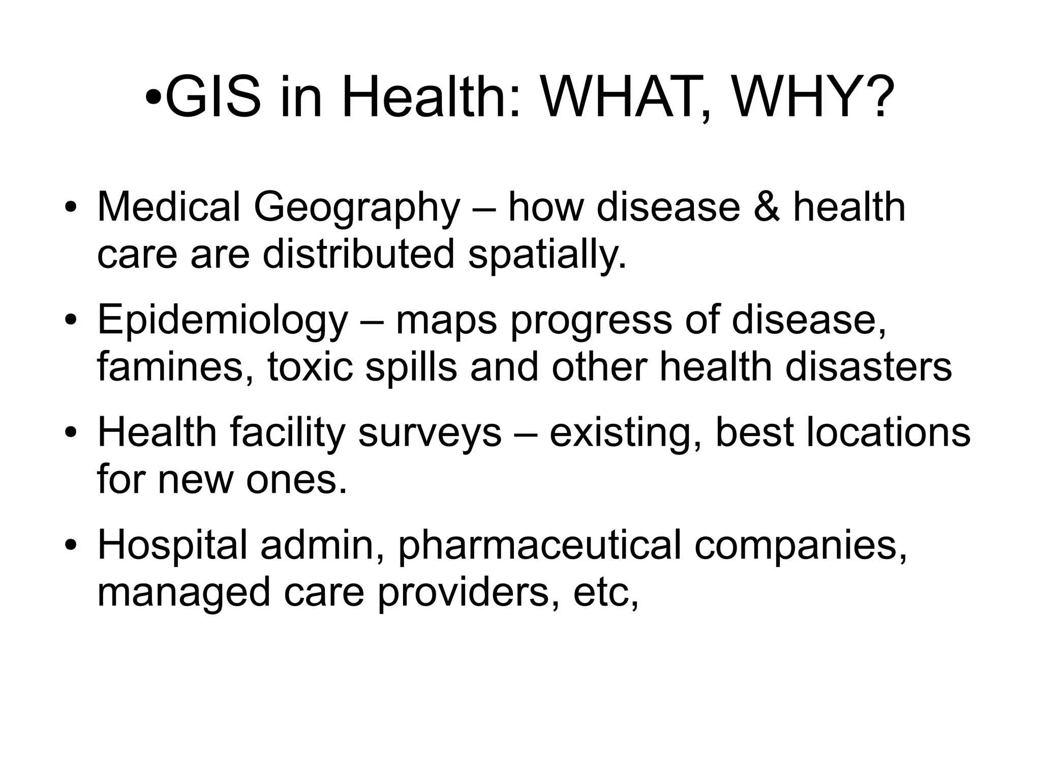 ●GIS in Health: WHAT, WHY?
●   Medical Geography – how disease & health
    care are distributed spatially.
●   Epidemiology – maps progress of disease,
    famines, toxic spills and other health disasters
●   Health facility surveys – existing, best locations
    for new ones.
●   Hospital admin, pharmaceutical companies,
    managed care providers, etc,
 