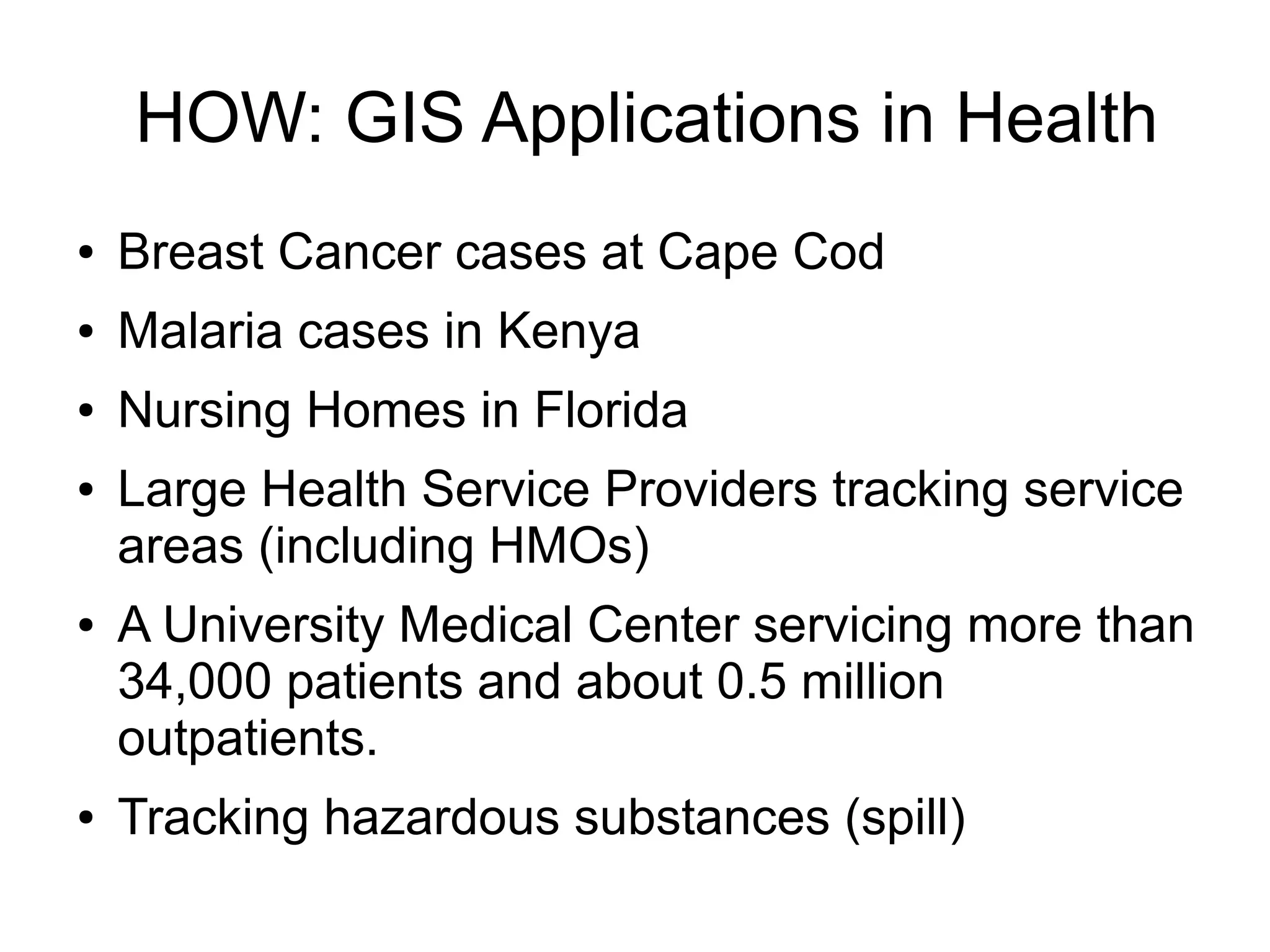 HOW: GIS Applications in Health
●   Breast Cancer cases at Cape Cod
●   Malaria cases in Kenya
●   Nursing Homes in Florida
●   Large Health Service Providers tracking service
    areas (including HMOs)
●   A University Medical Center servicing more than
    34,000 patients and about 0.5 million
    outpatients.
●   Tracking hazardous substances (spill)
 