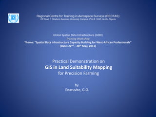 Regional Centre for Training in Aerospace Surveys (RECTAS)
            Off Road 1, Obafemi Awolowo University Campus, P.M.B. 5545, Ile-Ife, Nigeria




                      Global Spatial Data Infrastructure (GSDI)
                                 Training Workshop
Theme: “Spatial Data Infrastructure Capacity Building for West-African Professionals”
                            (Date: 22nd – 28th May, 2011)




                        Practical Demonstration on
                GIS in Land Suitability Mapping
                             for Precision Farming

                                          by
                                     Enaruvbe, G.O.
 