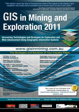 “This will be a great two days of learning from some of the experts in the industry. Very
      insightful, very useful and an excellent way to ensure you’re on top of your game.”
                                                                      Tracey Rogers, Assistant Director, Geoscience Knowledge Management
                                                              DEPARTMENT OF RESOURCES - NORTHERN TERRITORY GEOLOGOCAL SURVEY




 GIS in Mining and
 Exploration 2011
Uncovering Technologies and Strategies for Exploration and
Mine Advancement Using Geographic Information Systems


                         www.gisinmining.com.au
              The Strategies and Solutions of Your Industry Peers
 Phil Wilson, GIS Manager                                                 Tracey Rogers, Assistant Director, Geoscience Knowledge Management
 IVANHOE AUSTRALIA                                                        NORTHERN TERRITORY GEOLOGICAL SURVEY
 George Ross, Project Geologist                                           Matthew Goodwood, Graduate Geoscientist, Greenfields Prospectivity Unit
 CALLABONNA URANIUM                                                       GEOLOGICAL SURVEY OF QLD
 Erik Ronald, Exploration Superintendent
                                                                          Ben Jupp, Graduate Geoscientist, Greenfields Prospectivity Unit
 RIO TINTO - NORTHPARKES MINES                                            GEOLOGICAL SURVEY OF QLD
 Darren Priest, Data Geologist
                                                                          Nancy Vickery, Senior Lecturer Earth Sciences
 RIO TINTO - NORTHPARKES MINES
                                                                          UNIVERSITY OF NEW ENGLAND
 Alok Porwal, Senior Research Fellow
 CENTRE FOR EXPLORATION TARGETING                                         Nick Roesler, GIS Manager
 Luis Gallardo, Geophysicist
                                                                          WILLOUGHBY COUNCIL
 UNIVERSITY OF WESTERN AUSTRALIA                                          Peter Van Der Borgh, Managing Director
 Kylie Armstrong, Program Director CRCSI                                  CORTONA RESOURCES
 LANDGATE                                                                 Greg Jenkins, Program Leader, Geoscientific Information Management
 Brian Naylor, GIS Manager                                                MINERALS & ENERGY RESOURCES
 XSTRATA NICKEL                                                                                                                                  NEW
                                                                                                                                                 FOR
 Mark Thornton, Manager, Geoscience Information                               Be a part of our inclusive and                                     2011:
 GEOLOGICAL SURVEY OF QLD                                                       interactive masterclass on
 Bruce Simons, Senior Information Geoscientist
                                                                           MAPPING MINERAL PROSPECTIVITY
 AUSCOPE                                                                               USING GIS


         Two Day Conference: 8 & 9 March 2011                                •    Venue: Holiday Inn, Brisbane QLD

                                            Media Partners:                                                     Organised by:   Researched & Developed by:




                      To Register: T: (02) 9229 1000               F: (02) 9223 2622 E: registration@iqpc.com.au
 
