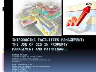 INTRODUCING FACILITIES MANAGEMENT:
THE USE OF GIS IN PROPERTY
MANAGEMENT AND MAINTENANCE
SAMUEL DEKOLO
DEPARTMENT OF URBAN AND REGIONAL PLANNING
UINVERSITY OF LAGOS, AKOKA, NIGERIA
SDEKOLO@UNILAG.EDU.NG , SDEKOLO@ENVIRONITIATIVES.ORG
08033014154
BEING A PRESENTATION AT THE
HOUSING FACILITY MANAGEMENT AND MAINTENANCE WORKSHOP
CENTRE FOR HOUSING STUDIES
UNIVERSITY OF LAGOS
6TH & 7TH AUGUST, 2014
 