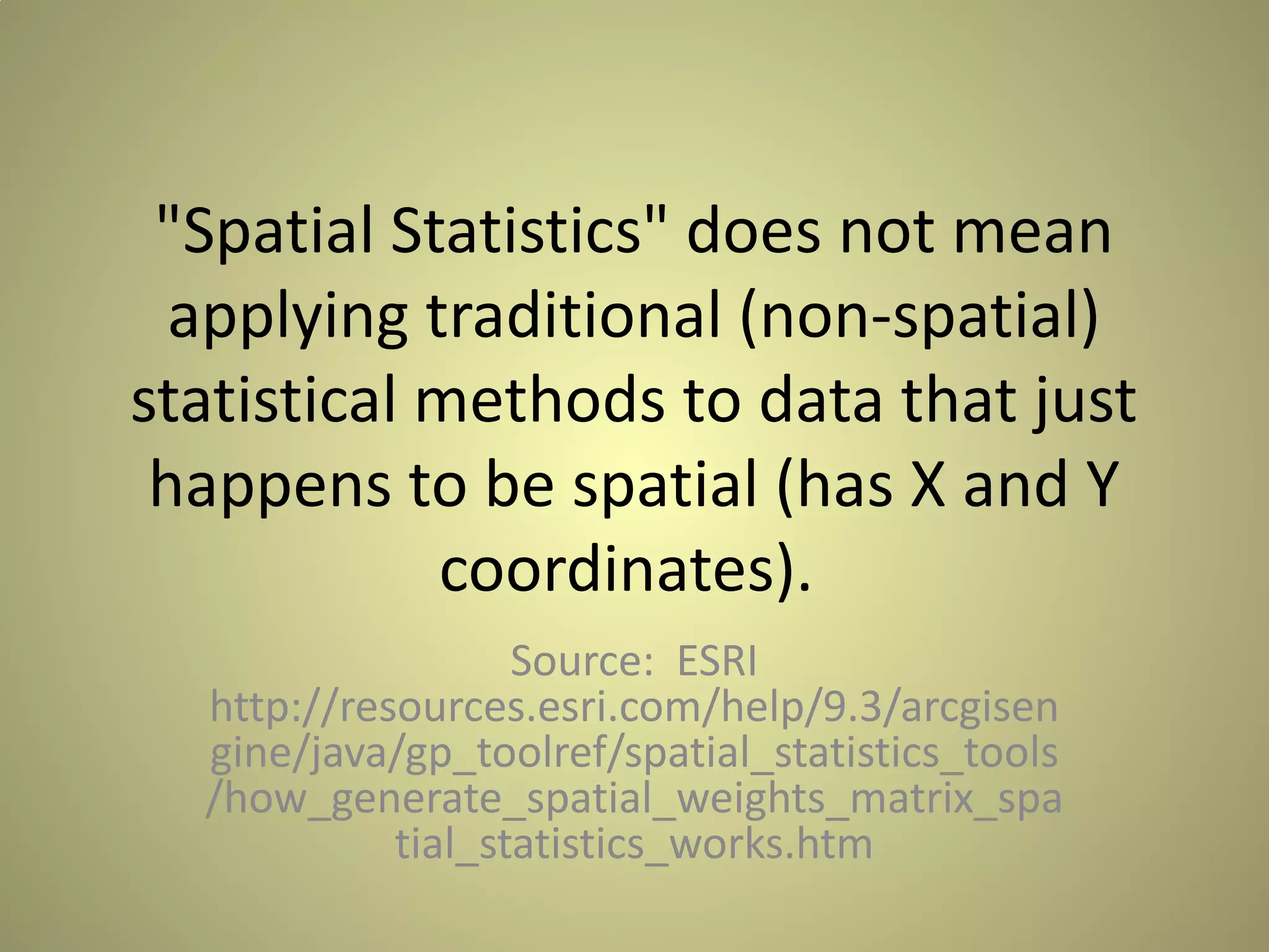 "Spatial Statistics" does not mean
applying traditional (non-spatial)
statistical methods to data that just
happens to be spatial (has X and Y
coordinates).
Source: ESRI
http://resources.esri.com/help/9.3/arcgisen
gine/java/gp_toolref/spatial_statistics_tools
/how_generate_spatial_weights_matrix_spa
tial_statistics_works.htm

 