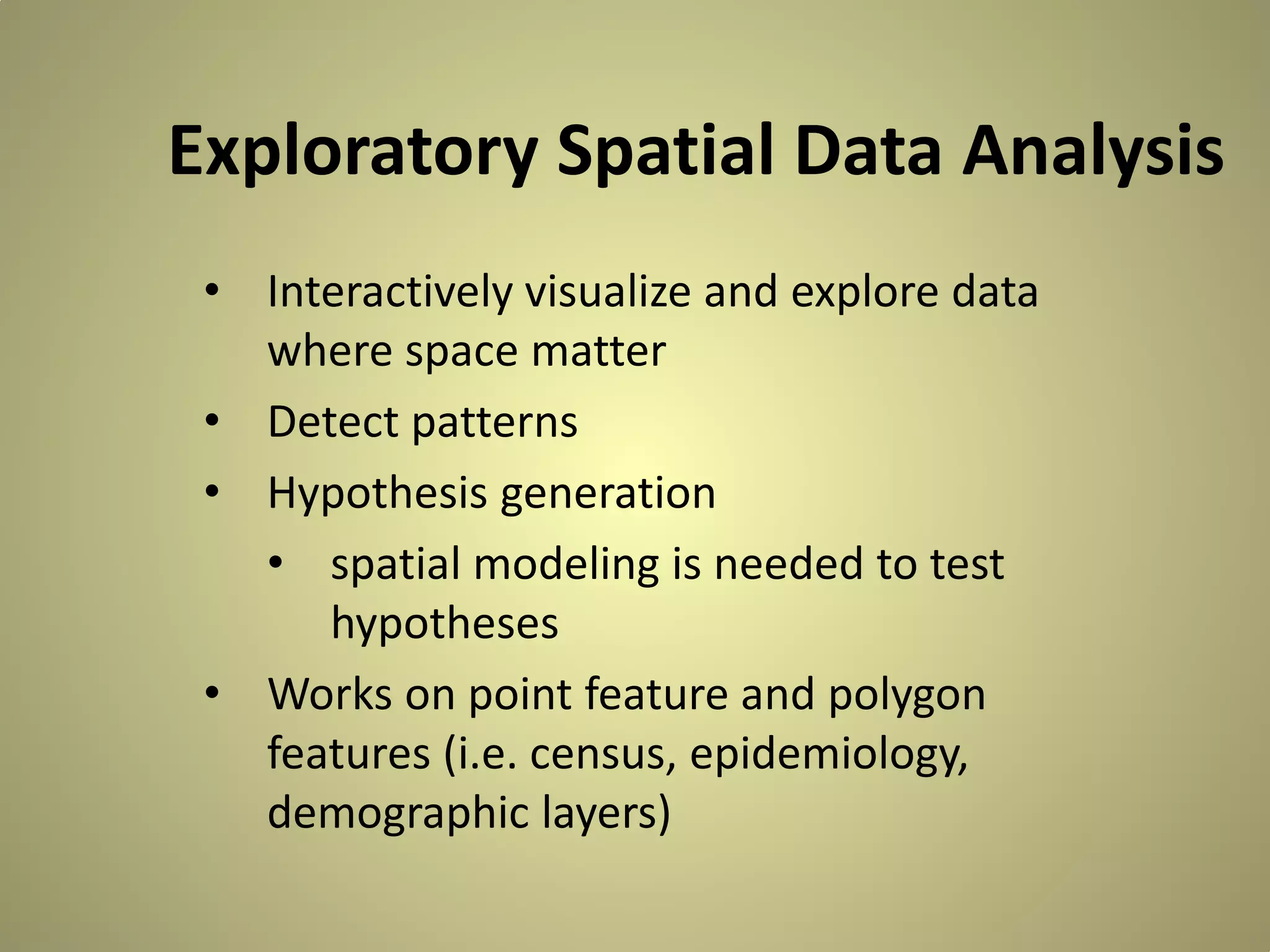 Exploratory Spatial Data Analysis
• Interactively visualize and explore data
where space matter
• Detect patterns
• Hypothesis generation
• spatial modeling is needed to test
hypotheses
• Works on point feature and polygon
features (i.e. census, epidemiology,
demographic layers)

 