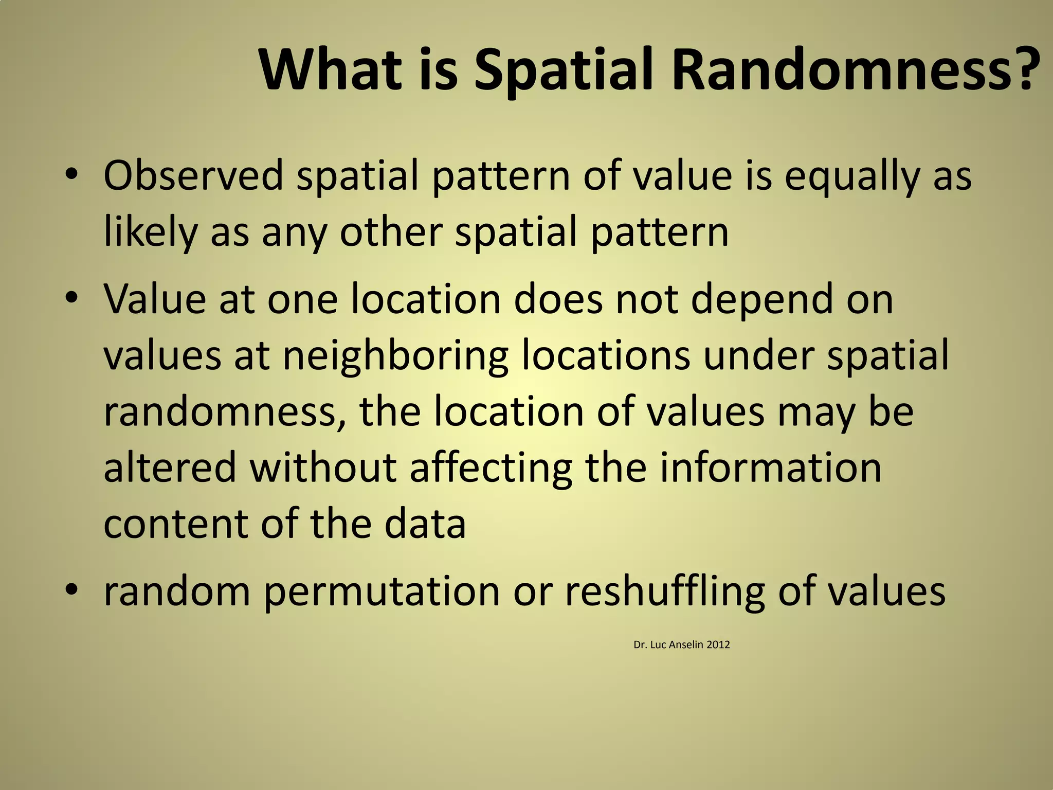 What is Spatial Randomness?
• Observed spatial pattern of value is equally as
likely as any other spatial pattern
• Value at one location does not depend on
values at neighboring locations under spatial
randomness, the location of values may be
altered without affecting the information
content of the data
• random permutation or reshuffling of values
Dr. Luc Anselin 2012

 