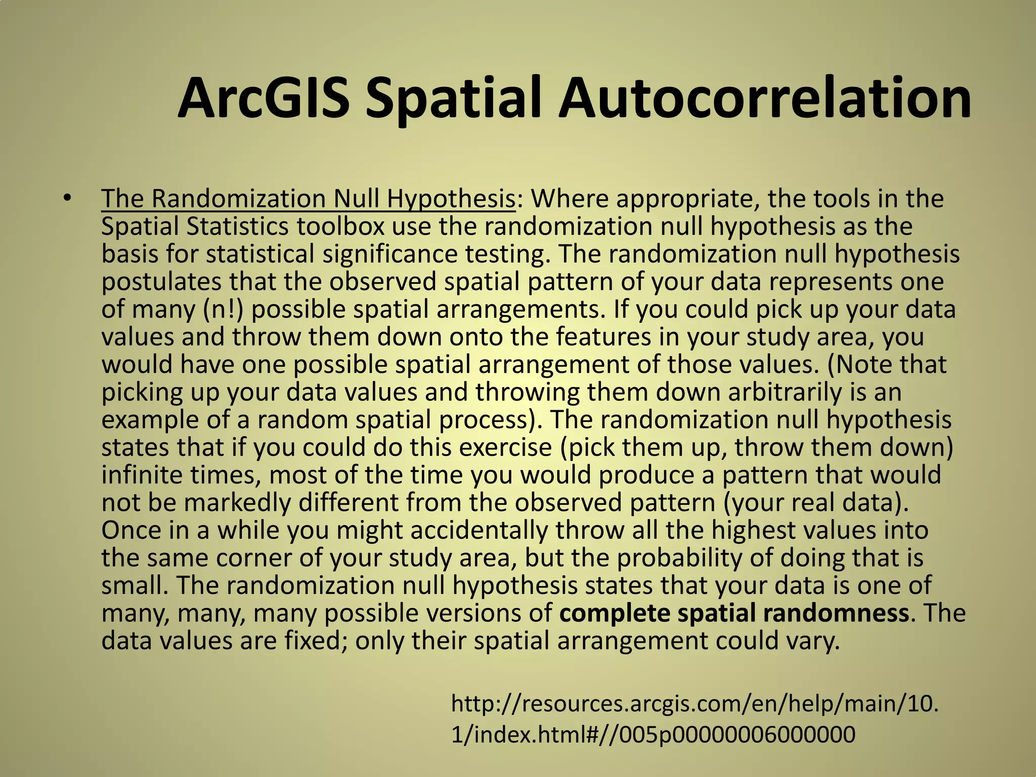 ArcGIS Spatial Autocorrelation
• The Randomization Null Hypothesis: Where appropriate, the tools in the
Spatial Statistics toolbox use the randomization null hypothesis as the
basis for statistical significance testing. The randomization null hypothesis
postulates that the observed spatial pattern of your data represents one
of many (n!) possible spatial arrangements. If you could pick up your data
values and throw them down onto the features in your study area, you
would have one possible spatial arrangement of those values. (Note that
picking up your data values and throwing them down arbitrarily is an
example of a random spatial process). The randomization null hypothesis
states that if you could do this exercise (pick them up, throw them down)
infinite times, most of the time you would produce a pattern that would
not be markedly different from the observed pattern (your real data).
Once in a while you might accidentally throw all the highest values into
the same corner of your study area, but the probability of doing that is
small. The randomization null hypothesis states that your data is one of
many, many, many possible versions of complete spatial randomness. The
data values are fixed; only their spatial arrangement could vary.
http://resources.arcgis.com/en/help/main/10.
1/index.html#//005p00000006000000

 