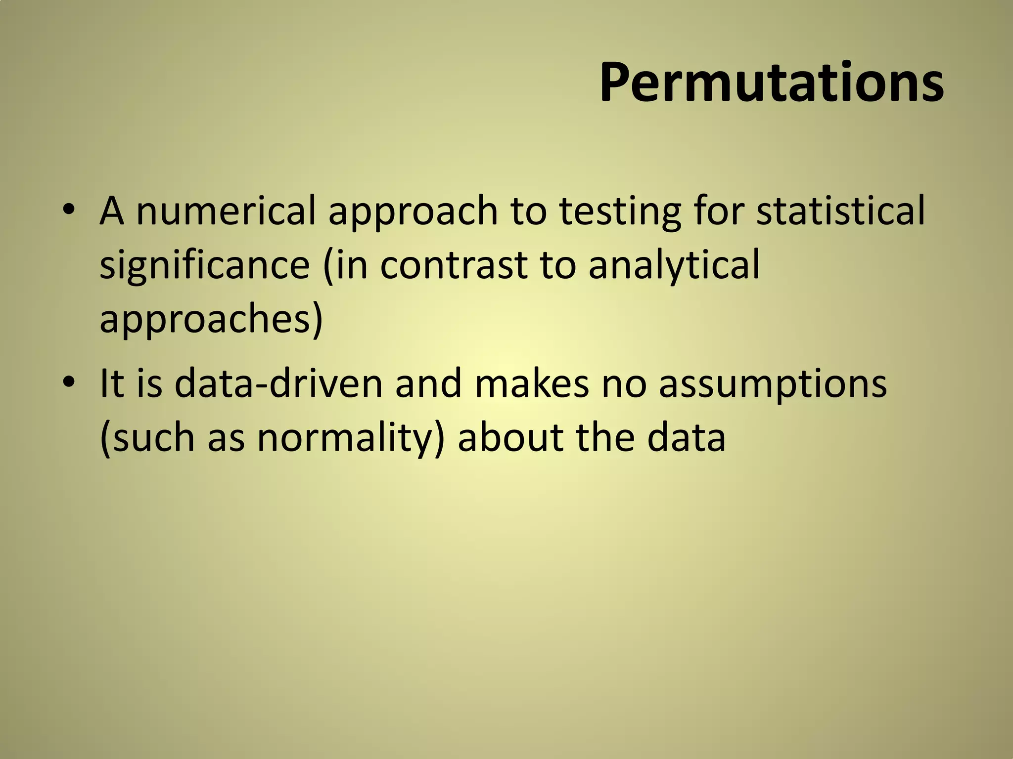 Permutations
• A numerical approach to testing for statistical
significance (in contrast to analytical
approaches)
• It is data-driven and makes no assumptions
(such as normality) about the data

 