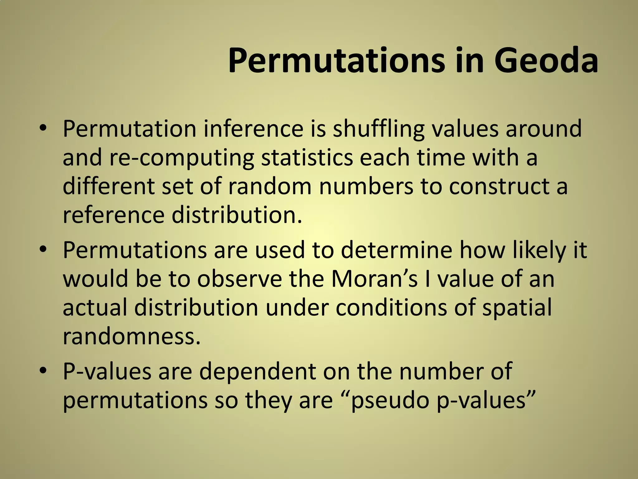 Permutations in Geoda
• Permutation inference is shuffling values around
and re-computing statistics each time with a
different set of random numbers to construct a
reference distribution.
• Permutations are used to determine how likely it
would be to observe the Moran’s I value of an
actual distribution under conditions of spatial
randomness.
• P-values are dependent on the number of
permutations so they are “pseudo p-values”

 