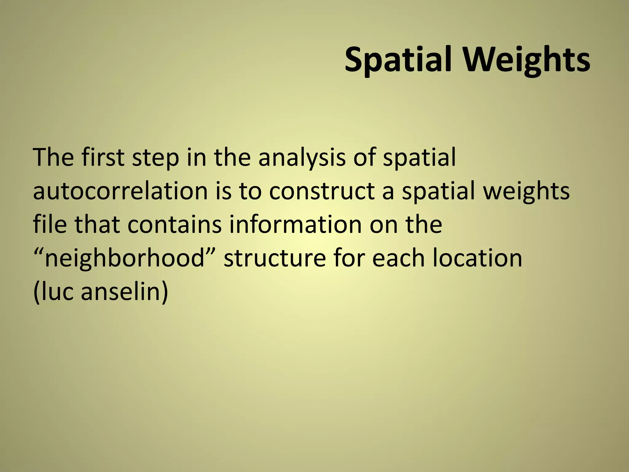 Spatial Weights
The first step in the analysis of spatial
autocorrelation is to construct a spatial weights
file that contains information on the
“neighborhood” structure for each location
(luc anselin)

 