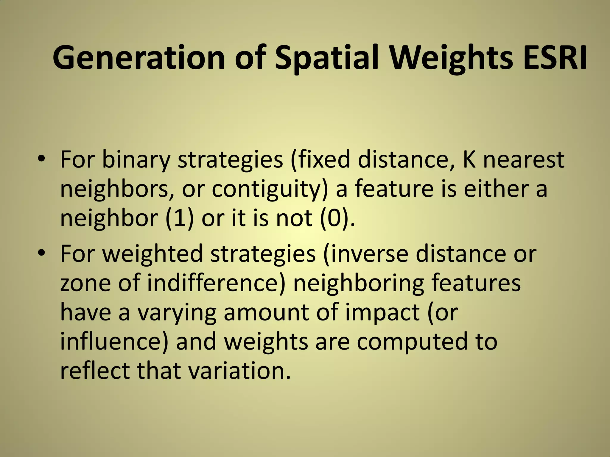 Generation of Spatial Weights ESRI
• For binary strategies (fixed distance, K nearest
neighbors, or contiguity) a feature is either a
neighbor (1) or it is not (0).
• For weighted strategies (inverse distance or
zone of indifference) neighboring features
have a varying amount of impact (or
influence) and weights are computed to
reflect that variation.

 