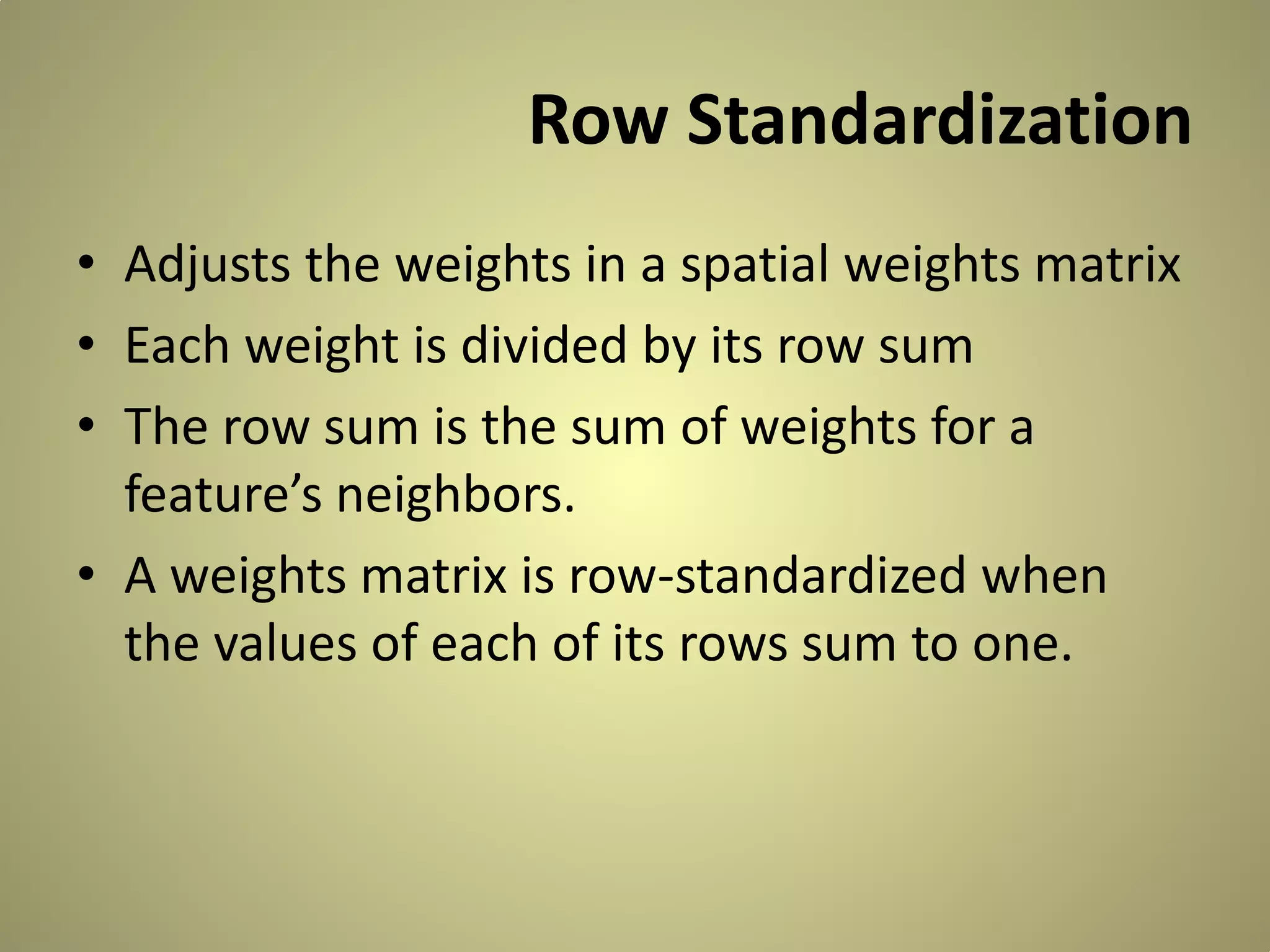 Row Standardization
• Adjusts the weights in a spatial weights matrix
• Each weight is divided by its row sum
• The row sum is the sum of weights for a
feature’s neighbors.
• A weights matrix is row-standardized when
the values of each of its rows sum to one.

 