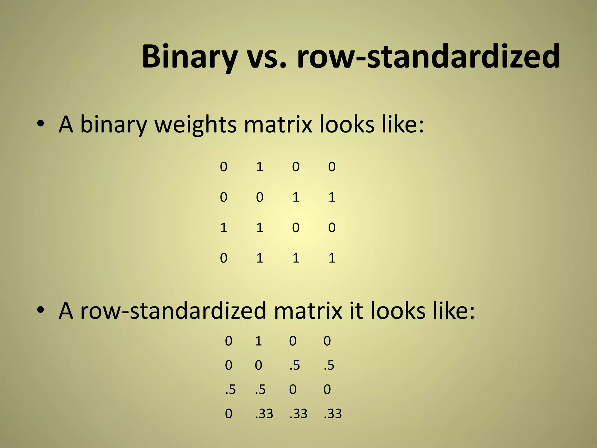 Binary vs. row-standardized
• A binary weights matrix looks like:
0

1

0

0

0

0

1

1

1

1

0

0

0

1

1

1

• A row-standardized matrix it looks like:
0

1

0

0

0

0

.5

.5

.5

.5

0

0

0

.33

.33

.33

 