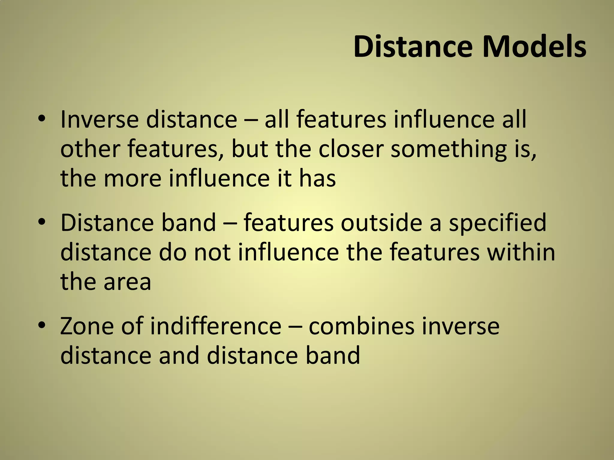 Distance Models
• Inverse distance – all features influence all
other features, but the closer something is,
the more influence it has
• Distance band – features outside a specified
distance do not influence the features within
the area
• Zone of indifference – combines inverse
distance and distance band

 