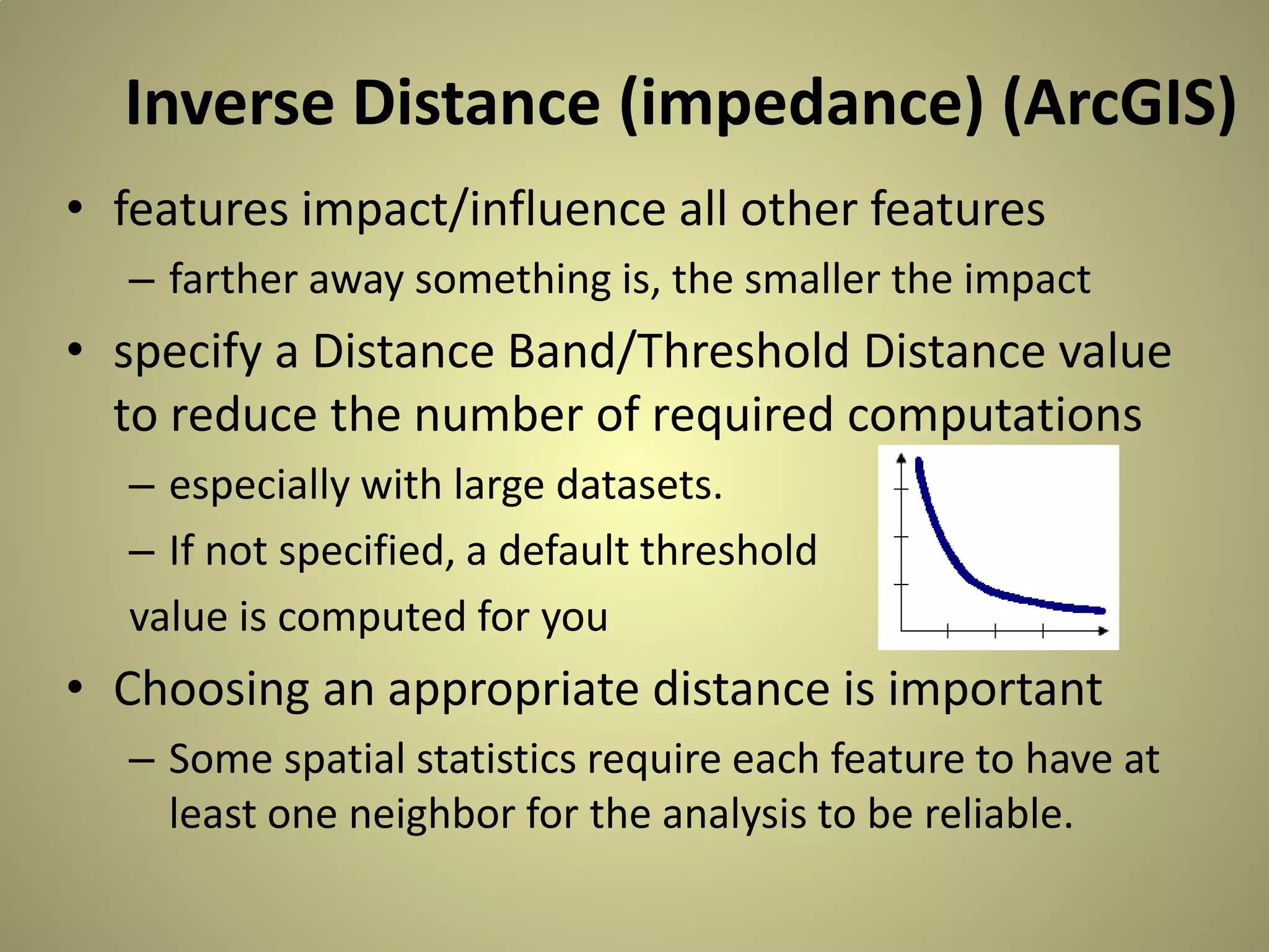 Inverse Distance (impedance) (ArcGIS)
• features impact/influence all other features
– farther away something is, the smaller the impact

• specify a Distance Band/Threshold Distance value
to reduce the number of required computations
– especially with large datasets.
– If not specified, a default threshold
value is computed for you

• Choosing an appropriate distance is important
– Some spatial statistics require each feature to have at
least one neighbor for the analysis to be reliable.

 