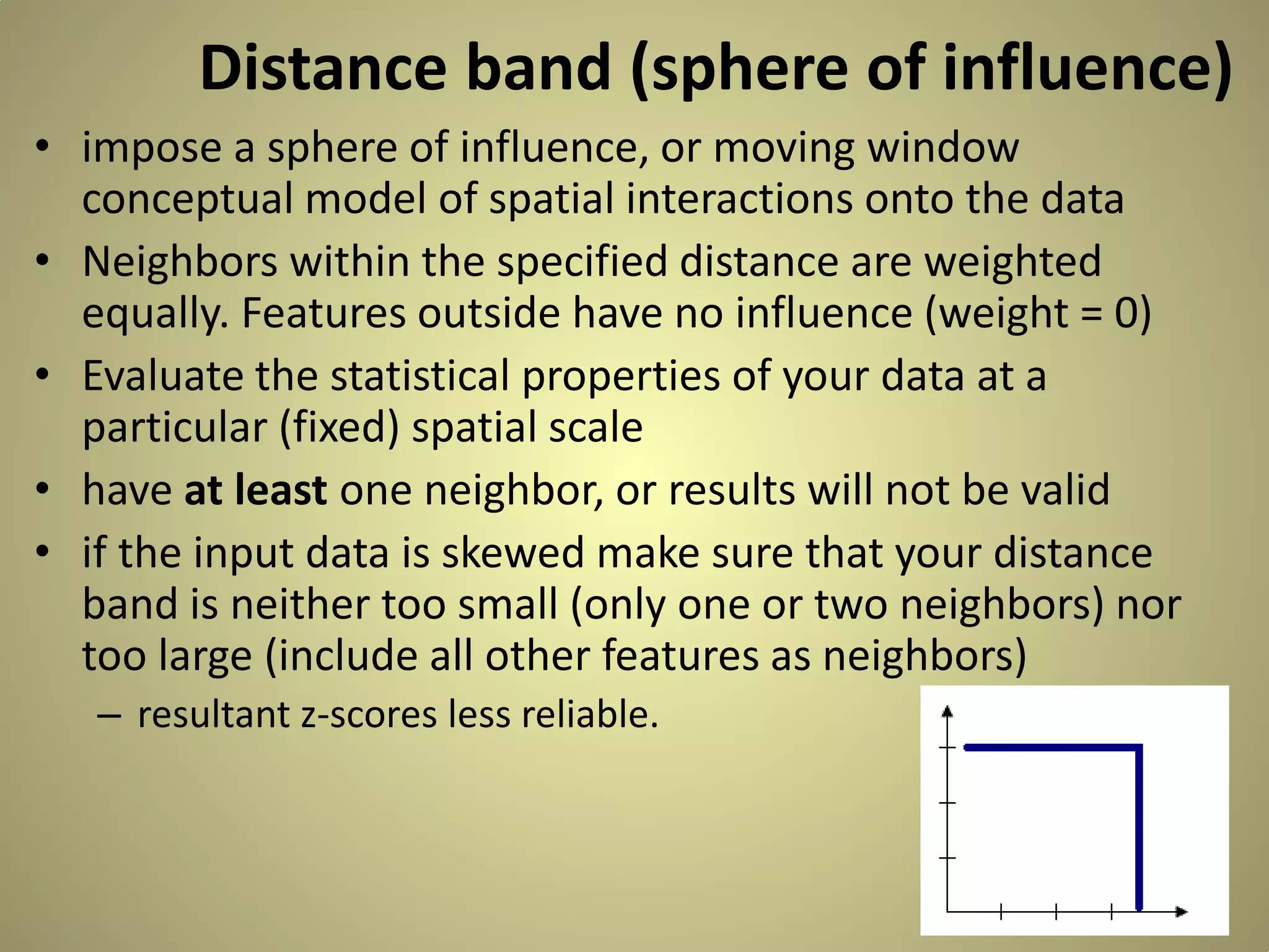Distance band (sphere of influence)
• impose a sphere of influence, or moving window
conceptual model of spatial interactions onto the data
• Neighbors within the specified distance are weighted
equally. Features outside have no influence (weight = 0)
• Evaluate the statistical properties of your data at a
particular (fixed) spatial scale
• have at least one neighbor, or results will not be valid
• if the input data is skewed make sure that your distance
band is neither too small (only one or two neighbors) nor
too large (include all other features as neighbors)
– resultant z-scores less reliable.

 