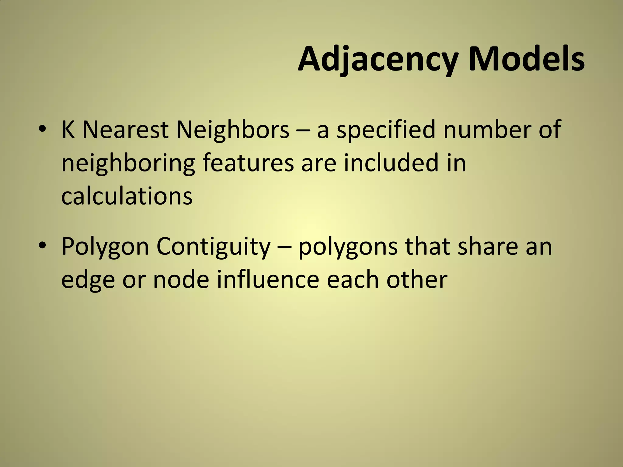 Adjacency Models
• K Nearest Neighbors – a specified number of
neighboring features are included in
calculations
• Polygon Contiguity – polygons that share an
edge or node influence each other

 