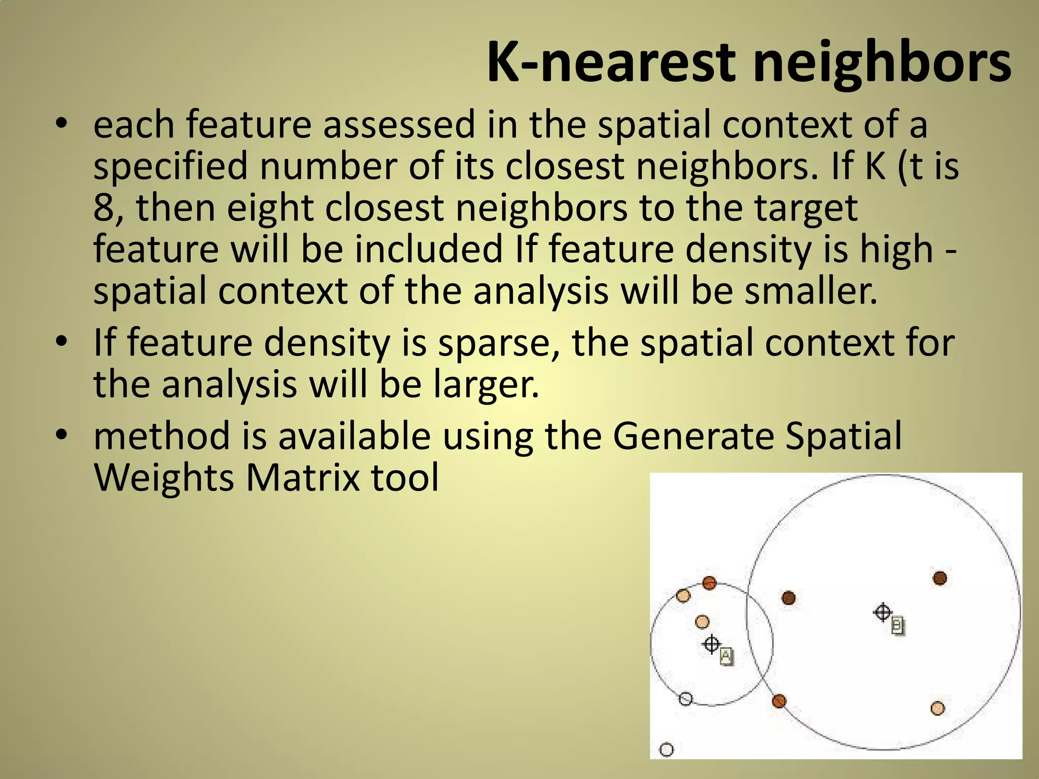K-nearest neighbors

• each feature assessed in the spatial context of a
specified number of its closest neighbors. If K (t is
8, then eight closest neighbors to the target
feature will be included If feature density is high spatial context of the analysis will be smaller.
• If feature density is sparse, the spatial context for
the analysis will be larger.
• method is available using the Generate Spatial
Weights Matrix tool

 