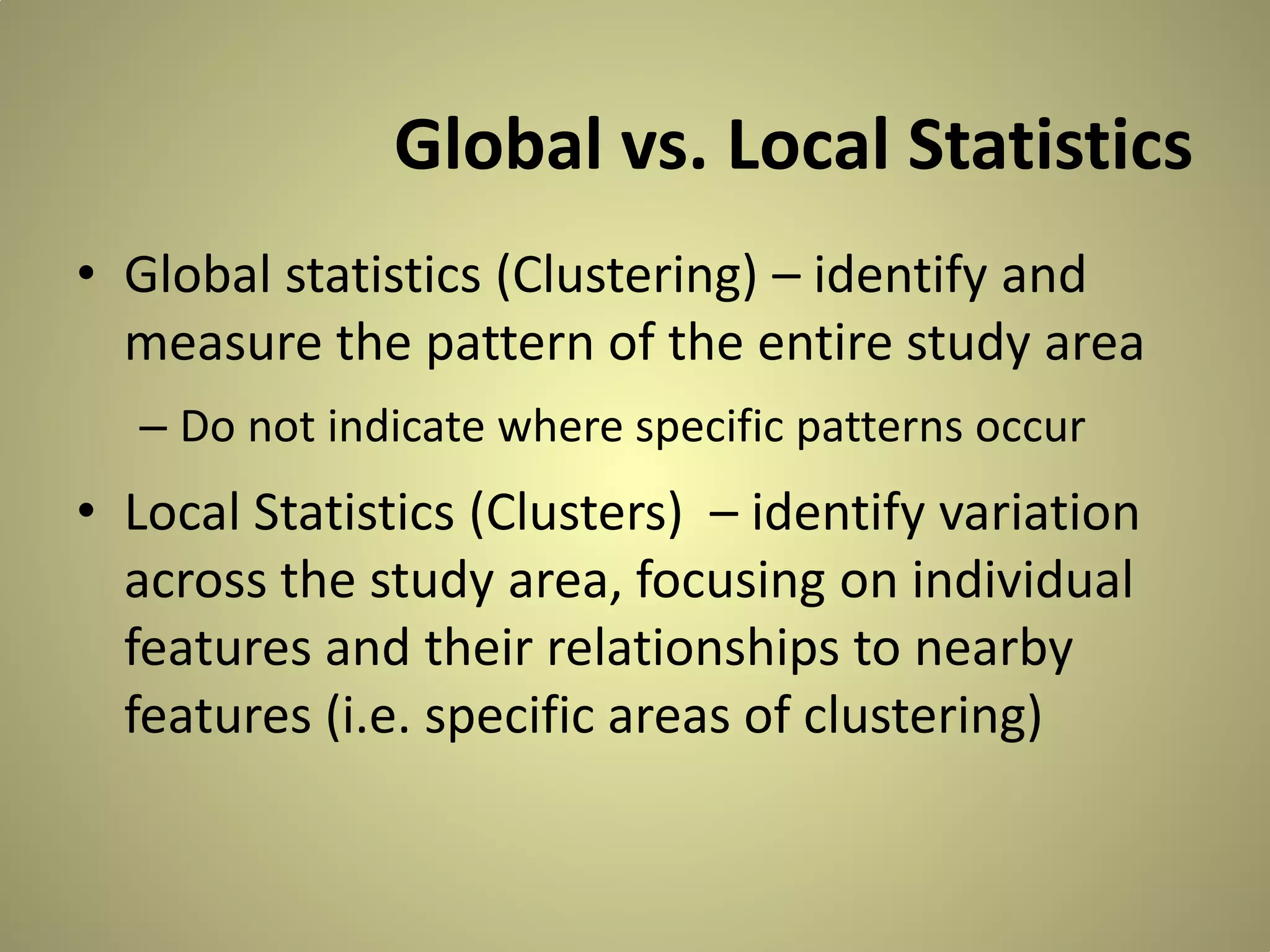 Global vs. Local Statistics
• Global statistics (Clustering) – identify and
measure the pattern of the entire study area
– Do not indicate where specific patterns occur

• Local Statistics (Clusters) – identify variation
across the study area, focusing on individual
features and their relationships to nearby
features (i.e. specific areas of clustering)

 