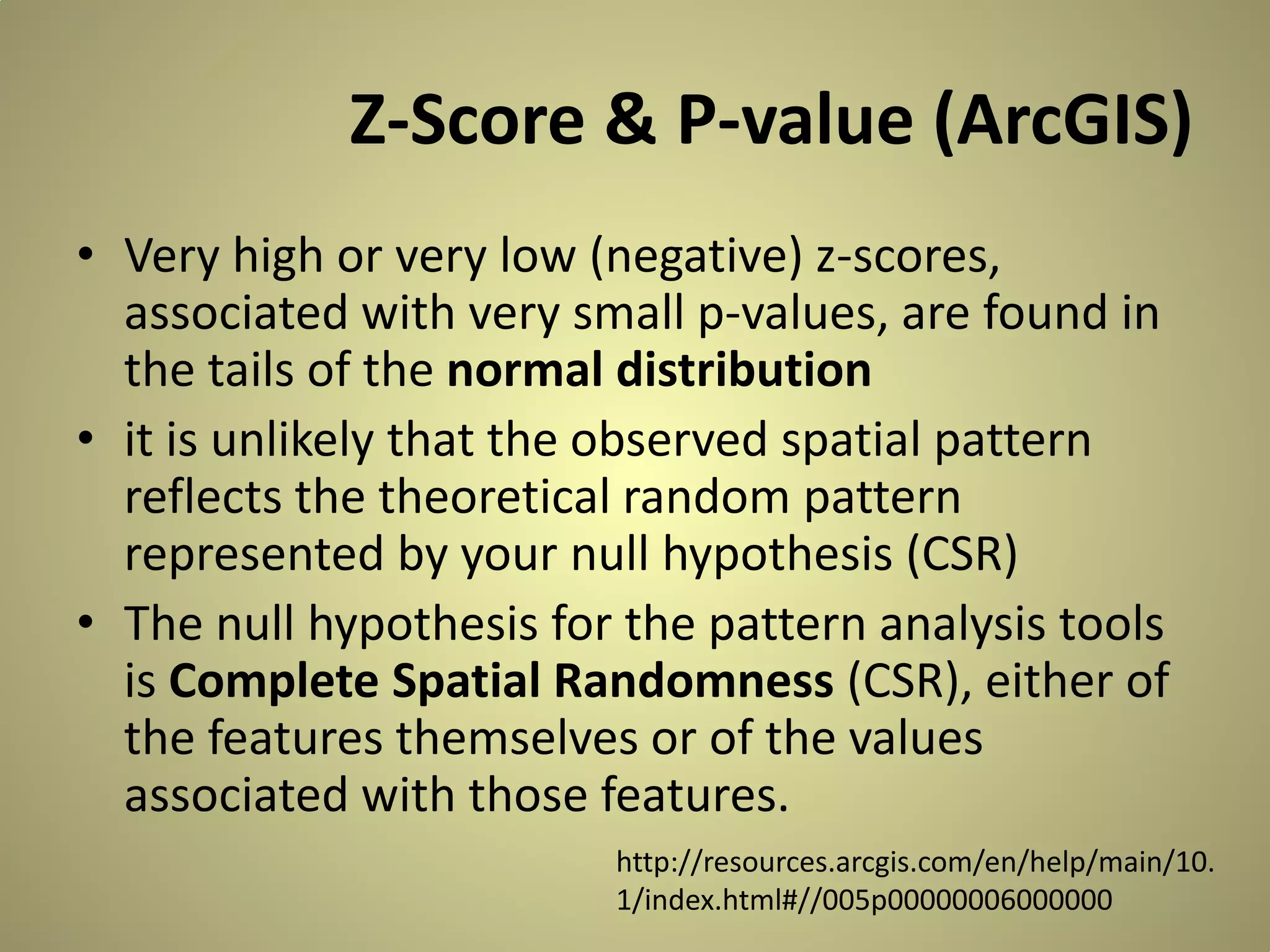 Z-Score & P-value (ArcGIS)
• Very high or very low (negative) z-scores,
associated with very small p-values, are found in
the tails of the normal distribution
• it is unlikely that the observed spatial pattern
reflects the theoretical random pattern
represented by your null hypothesis (CSR)
• The null hypothesis for the pattern analysis tools
is Complete Spatial Randomness (CSR), either of
the features themselves or of the values
associated with those features.
http://resources.arcgis.com/en/help/main/10.
1/index.html#//005p00000006000000

 