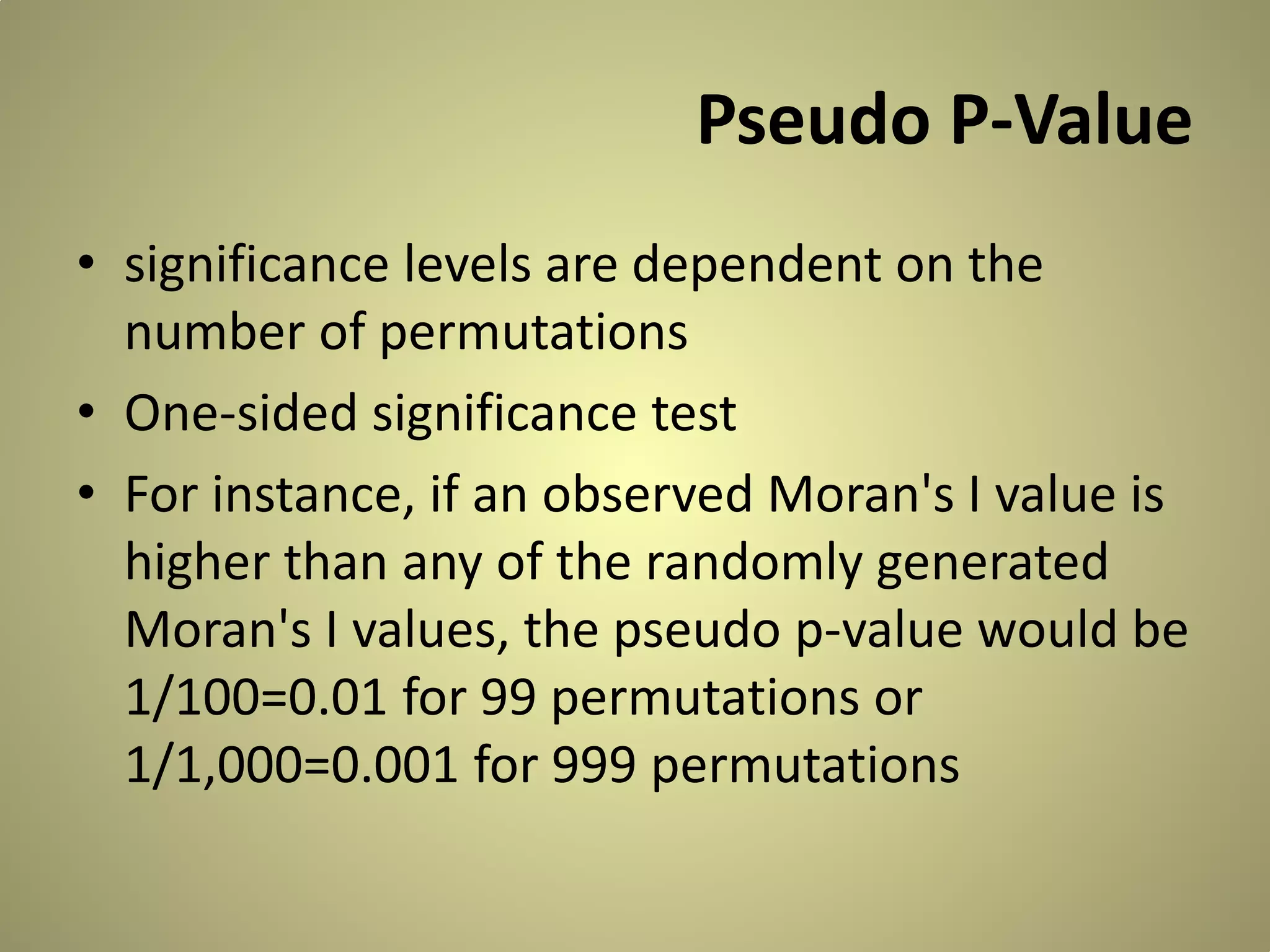 Pseudo P-Value
• significance levels are dependent on the
number of permutations
• One-sided significance test
• For instance, if an observed Moran's I value is
higher than any of the randomly generated
Moran's I values, the pseudo p-value would be
1/100=0.01 for 99 permutations or
1/1,000=0.001 for 999 permutations

 