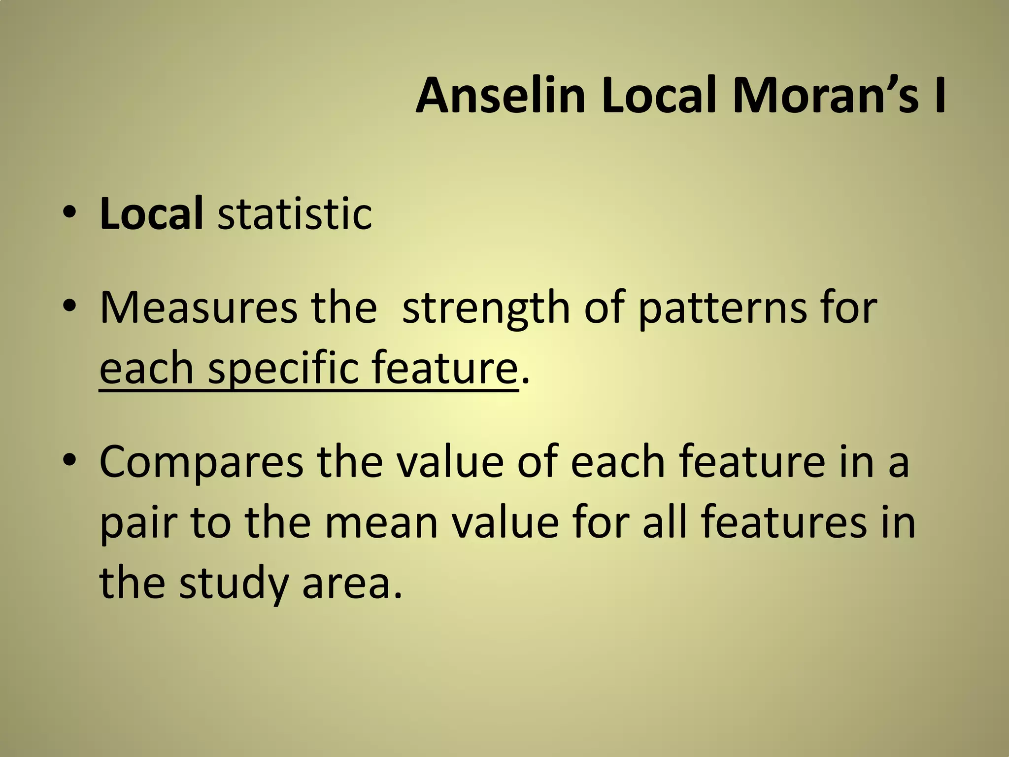 Anselin Local Moran’s I
• Local statistic
• Measures the strength of patterns for
each specific feature.
• Compares the value of each feature in a
pair to the mean value for all features in
the study area.

 