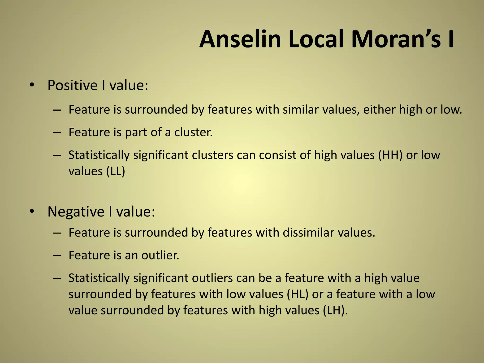Anselin Local Moran’s I
• Positive I value:
– Feature is surrounded by features with similar values, either high or low.
– Feature is part of a cluster.
– Statistically significant clusters can consist of high values (HH) or low
values (LL)

• Negative I value:
– Feature is surrounded by features with dissimilar values.
– Feature is an outlier.
– Statistically significant outliers can be a feature with a high value
surrounded by features with low values (HL) or a feature with a low
value surrounded by features with high values (LH).

 