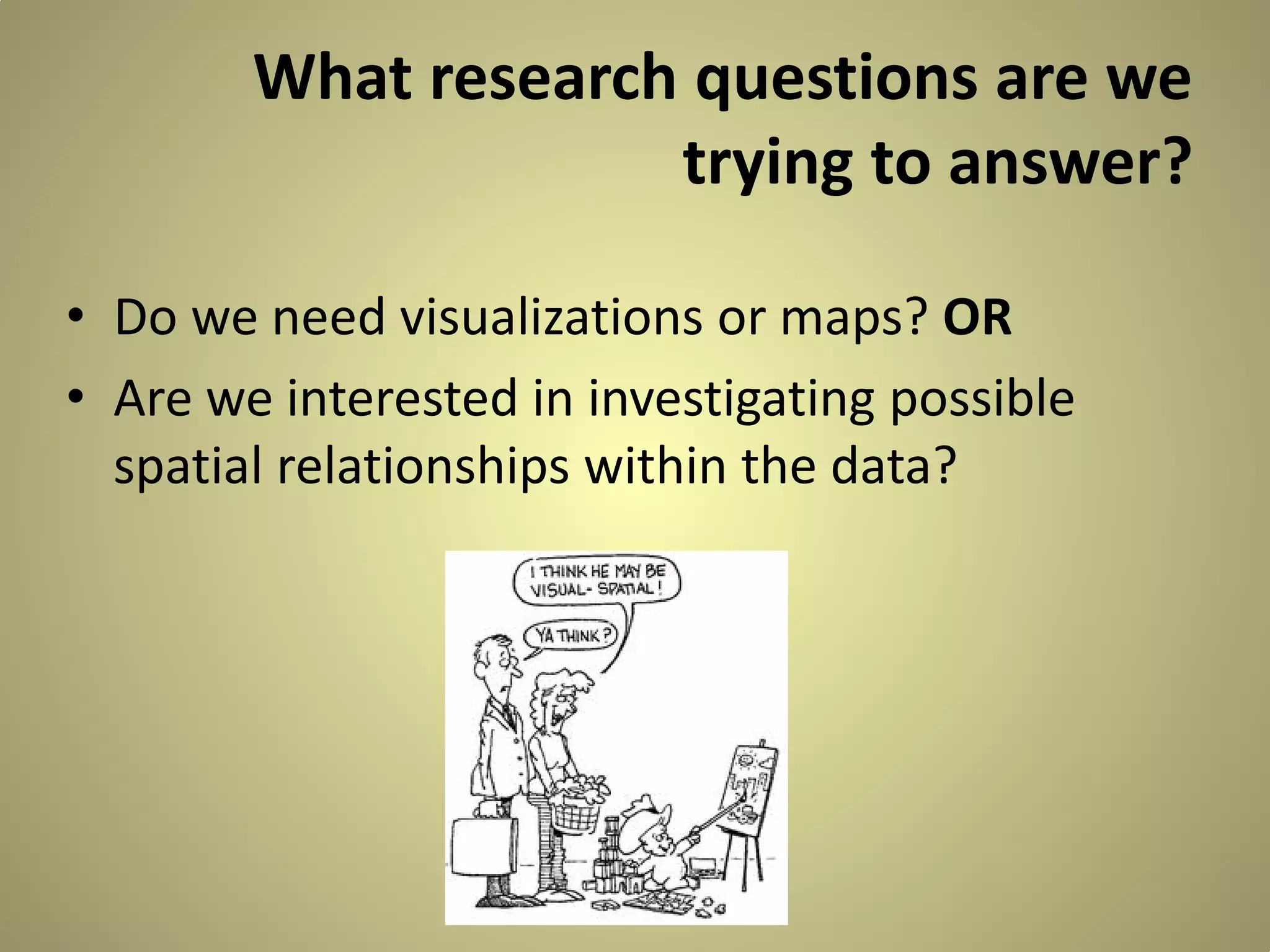 What research questions are we
trying to answer?
• Do we need visualizations or maps? OR
• Are we interested in investigating possible
spatial relationships within the data?

 