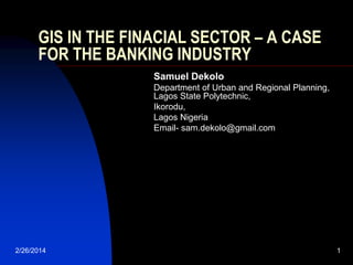 GIS IN THE FINACIAL SECTOR – A CASE
FOR THE BANKING INDUSTRY
Samuel Dekolo
Department of Urban and Regional Planning,
Lagos State Polytechnic,
Ikorodu,
Lagos Nigeria
Email- sam.dekolo@gmail.com

2/26/2014

1

 