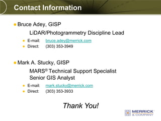 Contact Information

 Bruce   Adey, GISP
         LiDAR/Photogrammetry Discipline Lead
    E-mail:   bruce.adey@merrick.com
    Direct:   (303) 353-3949



 Mark   A. Stucky, GISP
         MARS® Technical Support Specialist
         Senior GIS Analyst
    E-mail:   mark.stucky@merrick.com
    Direct:   (303) 353-3933


                       Thank You!
 