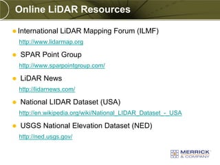 Online LiDAR Resources

 International    LiDAR Mapping Forum (ILMF)
    http://www.lidarmap.org

   SPAR Point Group
    http://www.sparpointgroup.com/

   LiDAR News
    http://lidarnews.com/

   National LIDAR Dataset (USA)
    http://en.wikipedia.org/wiki/National_LIDAR_Dataset_-_USA

   USGS National Elevation Dataset (NED)
    http://ned.usgs.gov/
 