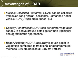 Advantages of LiDAR

          Multiple    Collection Platforms: LiDAR can be collected
              from fixed-wing aircraft, helicopter, unmanned aerial
              vehicle (UAV), truck, train, tripod, etc.


          Canopy     Penetration: LiDAR can penetrate vegetation
              canopy to derive ground detail better than traditional
              photogrammetric approaches


          Better   Accuracy: LiDAR accuracy is much better in
              vegetation compared to traditional photogrammetric
              methods; ±10 cm horizontal, ±15 cm vertical

PREXXXX 15
Copyright © 2010 Merrick & Company All rights reserved.
 