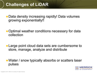 Challenges of LiDAR

            Data     density increasing rapidly! Data volumes
                 growing exponentially!!


            Optimal      weather conditions necessary for data
                 collection


            Large      point cloud data sets are cumbersome to
                 store, manage, analyze and distribute


            Water                      / snow typically absorbs or scatters laser
                 pulses
PREXXXX 16
Copyright © 2010 Merrick & Company All rights reserved.
 