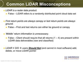 Common LiDAR Misconceptions
           LiDAR is a raster data product.
             False – LiDAR refers to a randomly distributed point cloud data set



           First return points are always canopy or last return points are always
            ground.
             False – First and last returns can either be ground or canopy


           ‘Middle’ return information is unnecessary.
                  False – Client should require that all returns (1 – 4) are present within
                   LiDAR data deliverables (raw and classified)


           LiDAR ≠ GIS  users Should Not (and cannot in most software) add,
            delete, or move LiDAR points!


PREXXXX 17
Copyright © 2010 Merrick & Company All rights reserved.
 