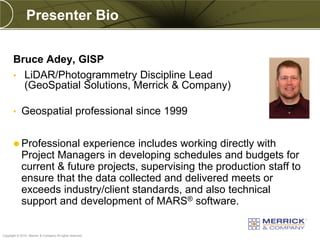 Presenter Bio


       Bruce Adey, GISP
       • LiDAR/Photogrammetry Discipline Lead
         (GeoSpatial Solutions, Merrick & Company)

       •    Geospatial professional since 1999


        Professional     experience includes working directly with
            Project Managers in developing schedules and budgets for
            current & future projects, supervising the production staff to
            ensure that the data collected and delivered meets or
            exceeds industry/client standards, and also technical
            support and development of MARS® software.

PREXXXX 2
Copyright © 2010 Merrick & Company All rights reserved.
 