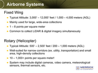 Airborne Systems
Fixed Wing
    Typical Altitude: 3,000’ – 12,000’ feet / 1,000 – 4,000 meters (AGL)
    Mainly used for large, wide-area collections
    1 – 8 points per square meter
    Common to collect LiDAR & digital imagery simultaneously


Rotary (Helicopter)
    Typical Altitude: 500’ – 2,500’ feet / 200 – 1,000 meters (AGL)
    Well-suited for narrow corridors (ex. utility, transportation) and small
     area, high-density collections
    10 – 1,000+ points per square meter!
    System may include digital cameras, video camera, meteorological
     sensors, thermal sensors, etc.
 
