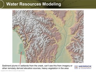 Water Resources Modeling




  Sediment plume in wetlands from the creek, can’t see this from imagery or
PREXXXX 28 remotely derived elevation sources, heavy vegetation in the area
  other
Copyright © 2010 Merrick & Company All rights reserved.
 
