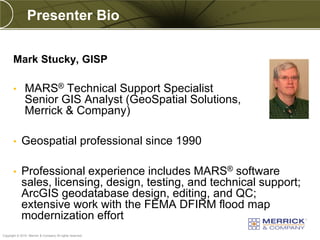 Presenter Bio


       Mark Stucky, GISP

       •       MARS® Technical Support Specialist
               Senior GIS Analyst (GeoSpatial Solutions,
               Merrick & Company)

       •    Geospatial professional since 1990

       •    Professional experience includes MARS® software
            sales, licensing, design, testing, and technical support;
            ArcGIS geodatabase design, editing, and QC;
            extensive work with the FEMA DFIRM flood map
            modernization effort
PREXXXX 3
Copyright © 2010 Merrick & Company All rights reserved.
 