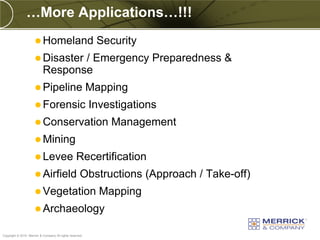 …More Applications…!!!
                       Homeland                           Security
                       Disaster  / Emergency Preparedness &
                           Response
                       Pipeline                          Mapping
                       Forensic                          Investigations
                       Conservation                          Management
                       Mining
                       Levee                     Recertification
                       Airfield                     Obstructions (Approach / Take-off)
                       Vegetation                          Mapping
                       Archaeology

PREXXXX 39
Copyright © 2010 Merrick & Company All rights reserved.
 