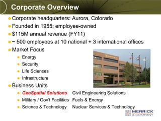 Corporate Overview
          Corporate headquarters: Aurora, Colorado
          Founded in 1955; employee-owned
          $115M annual revenue (FY11)
          ~ 500 employees at 10 national + 3 international offices
          Market Focus
                           Energy
                           Security
                           Life Sciences
                           Infrastructure
          Business                           Units
                           GeoSpatial Solutions          Civil Engineering Solutions
                           Military / Gov’t Facilities Fuels & Energy
                           Science & Technology          Nuclear Services & Technology
PREXXXX 4
Copyright © 2010 Merrick & Company All rights reserved.
 