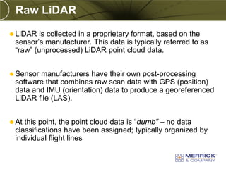 Raw LiDAR
 LiDAR  is collected in a proprietary format, based on the
 sensor’s manufacturer. This data is typically referred to as
 “raw” (unprocessed) LiDAR point cloud data.


 Sensormanufacturers have their own post-processing
 software that combines raw scan data with GPS (position)
 data and IMU (orientation) data to produce a georeferenced
 LiDAR file (LAS).


 Atthis point, the point cloud data is “dumb” – no data
 classifications have been assigned; typically organized by
 individual flight lines
 