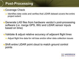 Post-Processing
 Coverage      Check
     Identifies data voids and verifies that LiDAR dataset covers the entire
      project extent

 Generate LAS files from hardware vendor’s post-processing
 software (i.e. merge GPS, IMU and LiDAR sensor inputs
 based on time)

 Validate    & adjust relative accuracy of adjacent flight lines
     Adjust flight line data for roll bias and/or other data collection issues

 Shift
      entire LiDAR point cloud to match ground control
 points
 