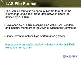LAS File Format
 The LAS file format is an open, public file format for the
 interchange of 3D point cloud data between users (as
 defined by ASPRS)

 Developed by ASPRS in conjunction with LiDAR vendors
 and industry members of the ASPRS Standards Committee

 Binary   format (smaller); high performance (faster)


 http://www.asprs.org/society/committees/standards/LiDAR_
 exchange_format.html
 