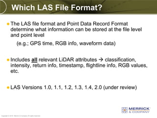 Which LAS File Format?
        The    LAS file format and Point Data Record Format
            determine what information can be stored at the file level
            and point level
                     (e.g.; GPS time, RGB info, waveform data)


        Includes     all relevant LiDAR attributes  classification,
            intensity, return info, timestamp, flightline info, RGB values,
            etc.


        LAS                Versions 1.0, 1.1, 1.2, 1.3, 1.4, 2.0 (under review)



PREXXXX 44
Copyright © 2010 Merrick & Company All rights reserved.
 