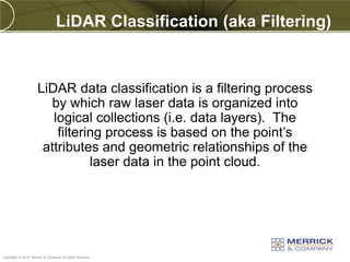 LiDAR Classification (aka Filtering)



                     LiDAR data classification is a filtering process
                       by which raw laser data is organized into
                        logical collections (i.e. data layers). The
                         filtering process is based on the point’s
                      attributes and geometric relationships of the
                                laser data in the point cloud.




PREXXXX 47
Copyright © 2010 Merrick & Company All rights reserved.
 