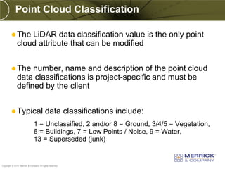 Point Cloud Classification

          The    LiDAR data classification value is the only point
              cloud attribute that can be modified


          The     number, name and description of the point cloud
              data classifications is project-specific and must be
              defined by the client


          Typical                        data classifications include:
                               1 = Unclassified, 2 and/or 8 = Ground, 3/4/5 = Vegetation,
                               6 = Buildings, 7 = Low Points / Noise, 9 = Water,
                               13 = Superseded (junk)


PREXXXX 49
Copyright © 2010 Merrick & Company All rights reserved.
 