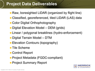 Project Data Deliverables

                     Raw,                   boresighted LiDAR (organized by flight line)
                     Classified,                          georeferenced, tiled LiDAR (LAS) data
                     Color                   Digital Orthophotography
                     Digital                   Elevation Model – DEM (grids)
                     Linear                    / polygonal breaklines (hydro-enforcement)
                     Digital                   Terrain Model – DTM
                     Elevation                           Contours (topography)
                     Tile              Scheme
                     Control                       Report
                     Project                      Metadata (FGDC-compliant)
                     Project                      Summary Report
PREXXXX 51
Copyright © 2010 Merrick & Company All rights reserved.
 