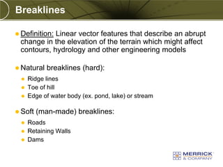 Breaklines

 Definition:
            Linear vector features that describe an abrupt
 change in the elevation of the terrain which might affect
 contours, hydrology and other engineering models

 Natural   breaklines (hard):
     Ridge lines
     Toe of hill
     Edge of water body (ex. pond, lake) or stream

 Soft   (man-made) breaklines:
     Roads
     Retaining Walls
     Dams
 